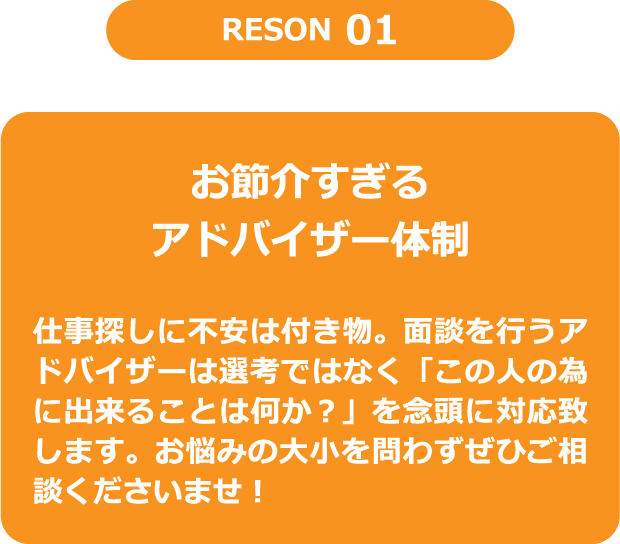 RESON1　お節介すぎるアドバイザー体制　仕事探しに不安は付き物。面談を行うアドバイザーは選考ではなく「この人の為に出来ることは何か？」を念頭に対応致します。お悩みの大小を問わずぜひご相談くださいませ！