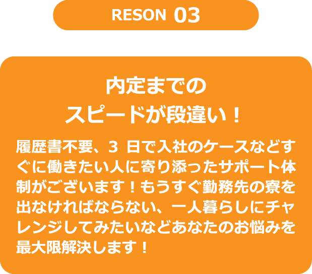 RESON3　内定までのスピードが段違い！　履歴書不要、3日で入社のケースなどすぐに働きたい人に寄り添ったサポート体制がございます！もうすぐ勤務先の寮を出なければならない、一人暮らしにチャレンジしてみたいなどあなたのお悩みを最大限解決します！