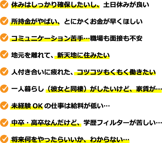 休みはしっかり確保したいし、土日休みが良い、所持金がやばい、とにかくお金が早くほしい、コミュニケーション苦手…職場も面接も不安、地元を離れて、新天地に住みたい、人付き合いに疲れた、コツコツもくもく働きたい、一人暮らし（彼女と同棲）がしたいけど、家賃が…、未経験OKの仕事は給料が低い…、中卒・高卒なんだけど、学歴フィルターが苦しい…、将来何をやったらいいか、わからない…